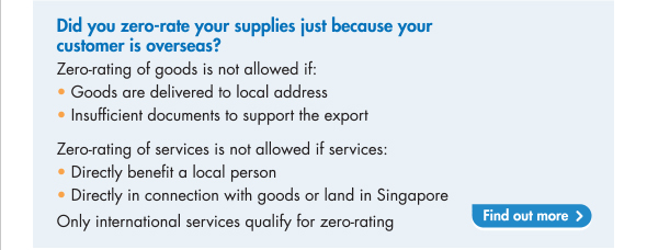 Zero-rating of supply of goods is not allowed if the goods are delivered to local address or if you have insufficient documents to support the export. Zero-rating of services is not allowed if the services directly benefit a local person or is directly in connection with goods or land in Singapore. Only International services qualify for zero-rating.